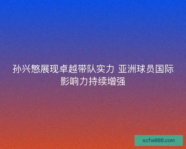 孙兴慜展现卓越带队实力 亚洲球员国际影响力持续增强