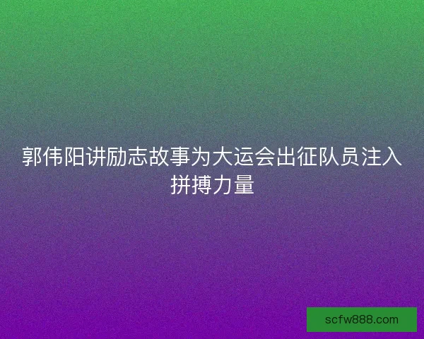 郭伟阳讲励志故事为大运会出征队员注入拼搏力量