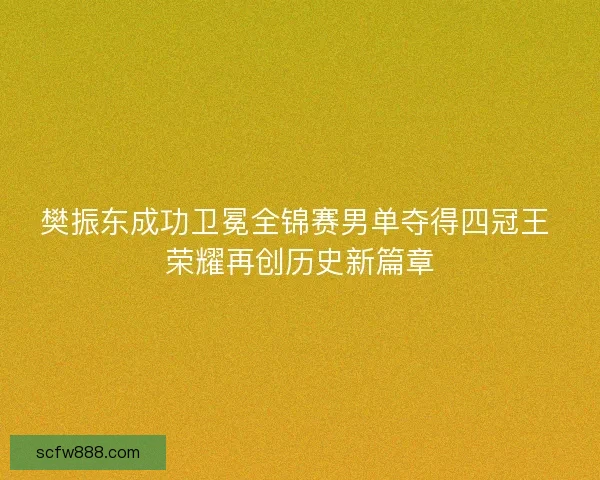 樊振东成功卫冕全锦赛男单夺得四冠王 荣耀再创历史新篇章