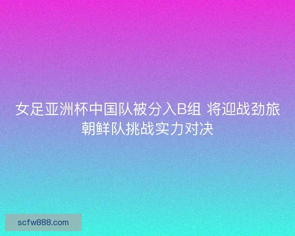 女足亚洲杯中国队被分入B组 将迎战劲旅朝鲜队挑战实力对决