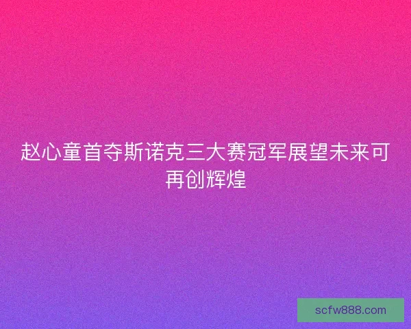 赵心童首夺斯诺克三大赛冠军展望未来可再创辉煌