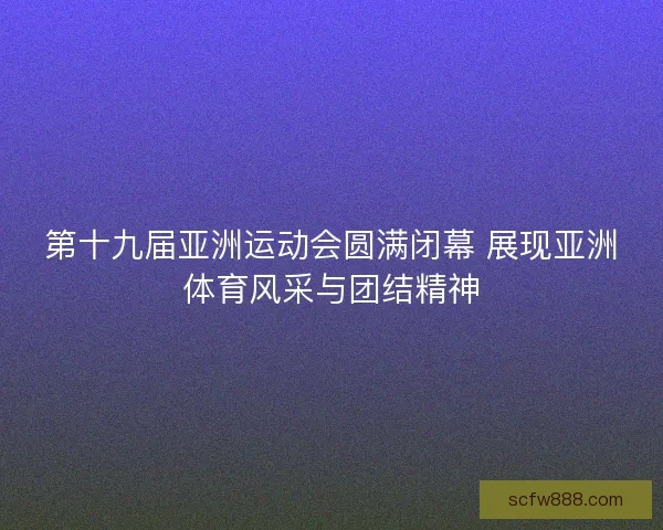 第十九届亚洲运动会圆满闭幕 展现亚洲体育风采与团结精神