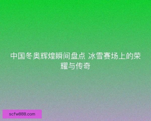 中国冬奥辉煌瞬间盘点 冰雪赛场上的荣耀与传奇