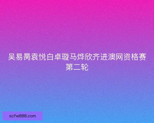 吴易昺袁悦白卓璇马烨欣齐进澳网资格赛第二轮