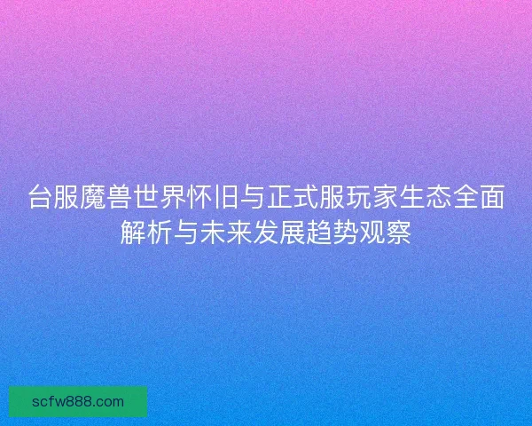 台服魔兽世界怀旧与正式服玩家生态全面解析与未来发展趋势观察