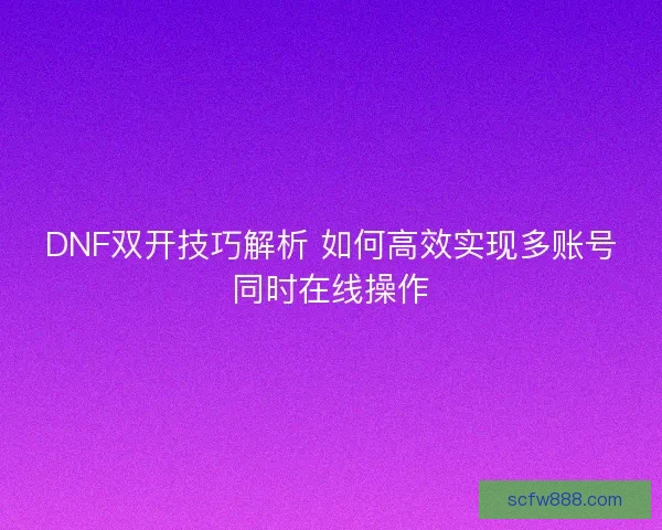 DNF双开技巧解析 如何高效实现多账号同时在线操作