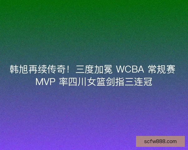 韩旭再续传奇！三度加冕 WCBA 常规赛 MVP 率四川女篮剑指三连冠