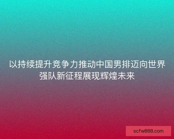 以持续提升竞争力推动中国男排迈向世界强队新征程展现辉煌未来
