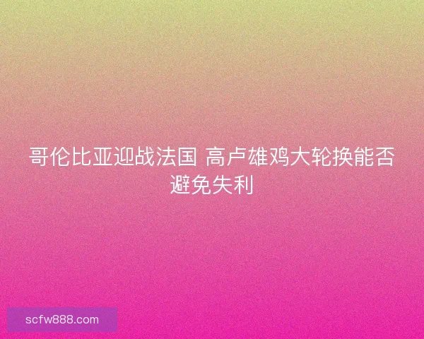 哥伦比亚迎战法国 高卢雄鸡大轮换能否避免失利